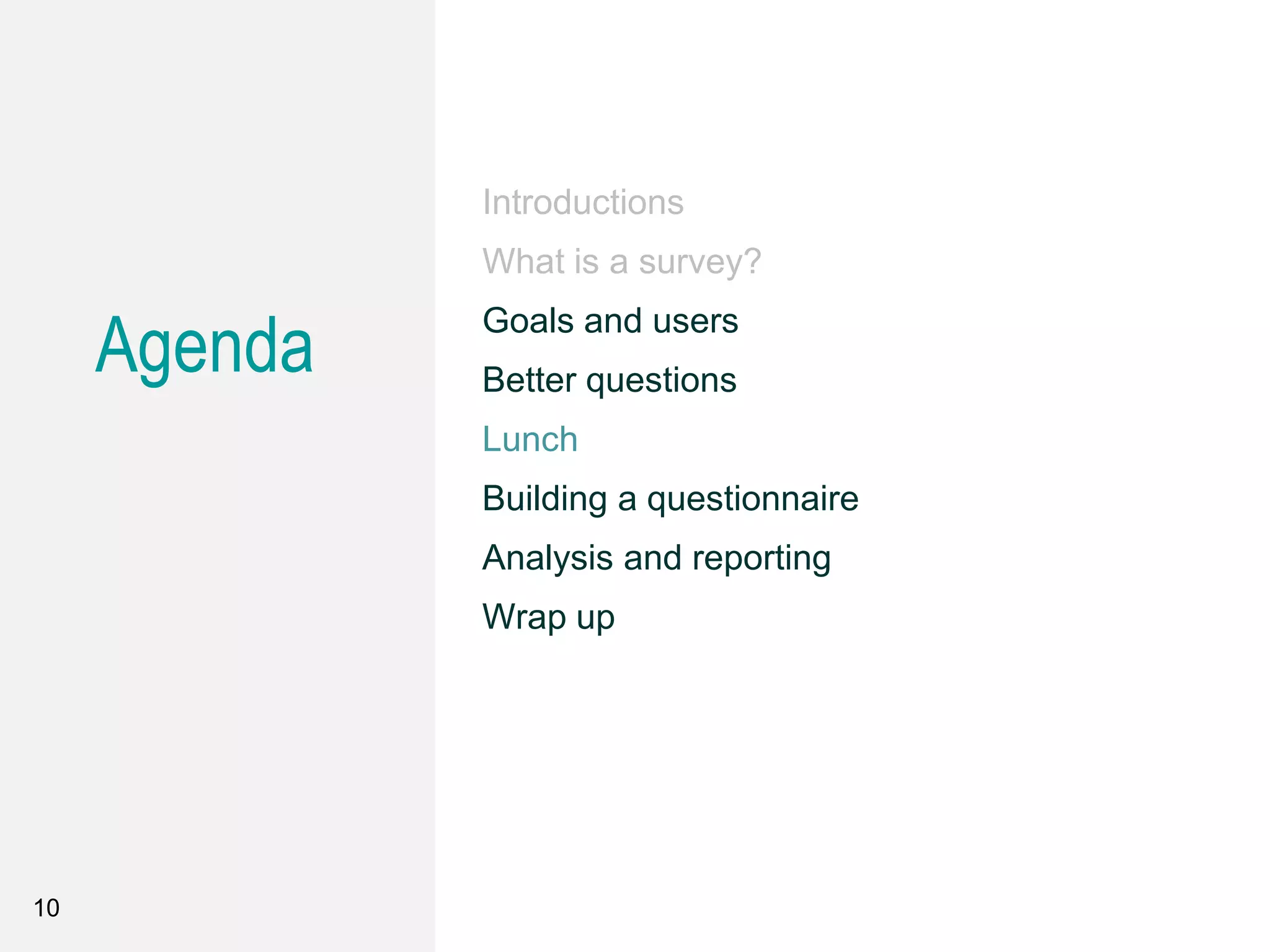 10
Introductions
What is a survey?
Goals and users
Better questions
Lunch
Building a questionnaire
Analysis and reporting
Wrap up
Agenda
 
