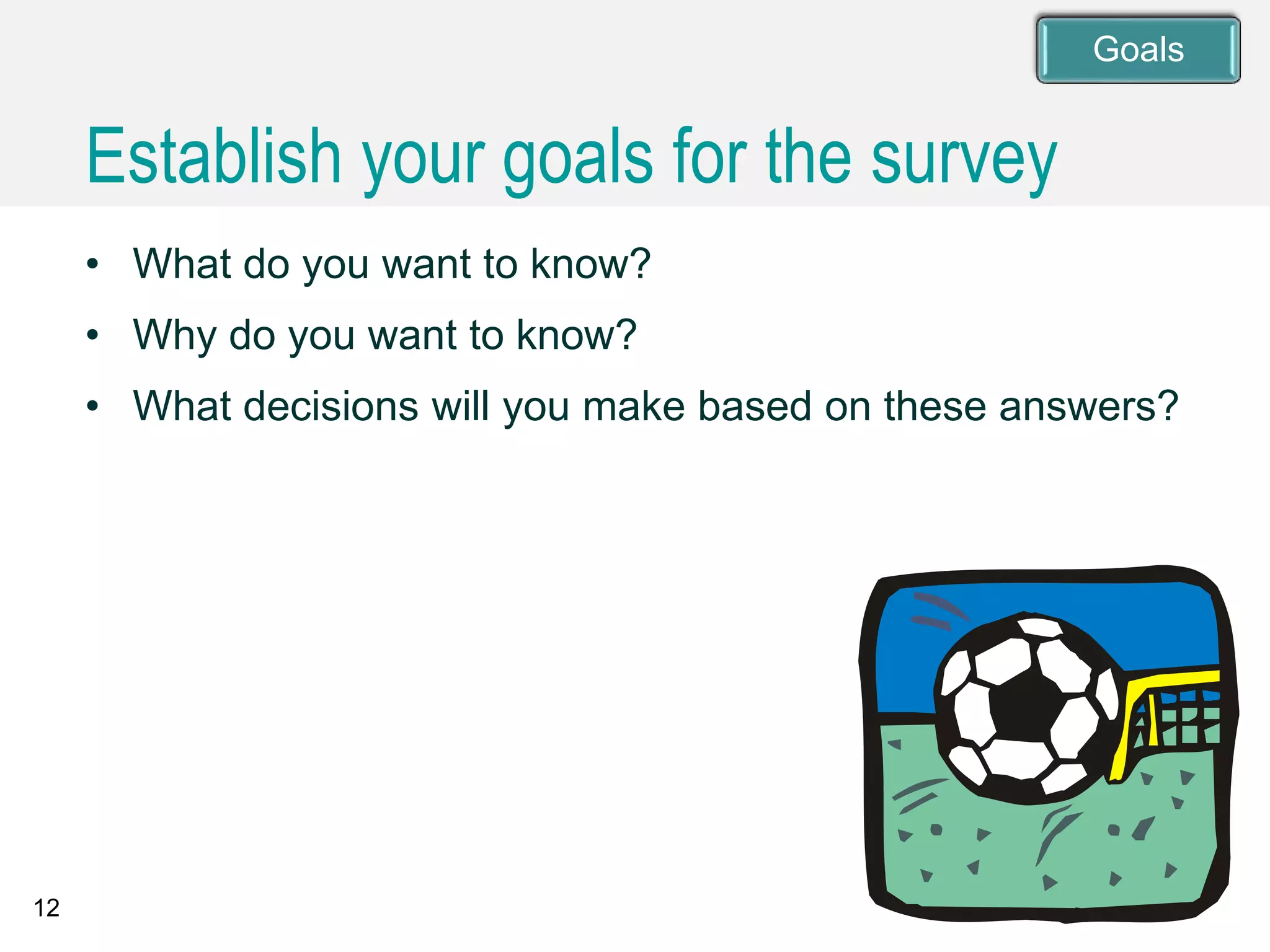 12
• What do you want to know?
• Why do you want to know?
• What decisions will you make based on these answers?
Establish your goals for the survey
Goals
 