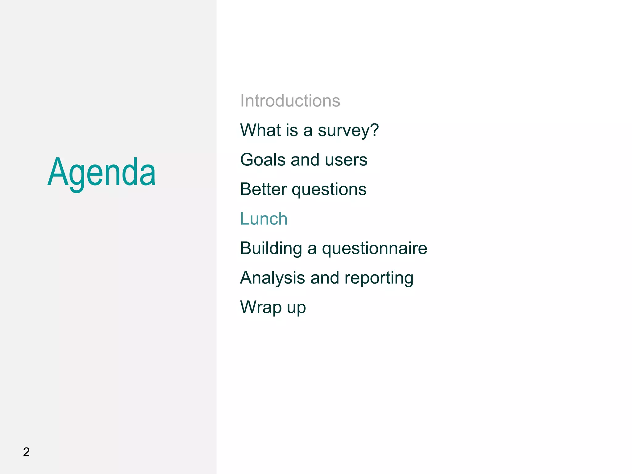 Agenda
Introductions
What is a survey?
Goals and users
Better questions
Lunch
Building a questionnaire
Analysis and reporting
Wrap up
2
 