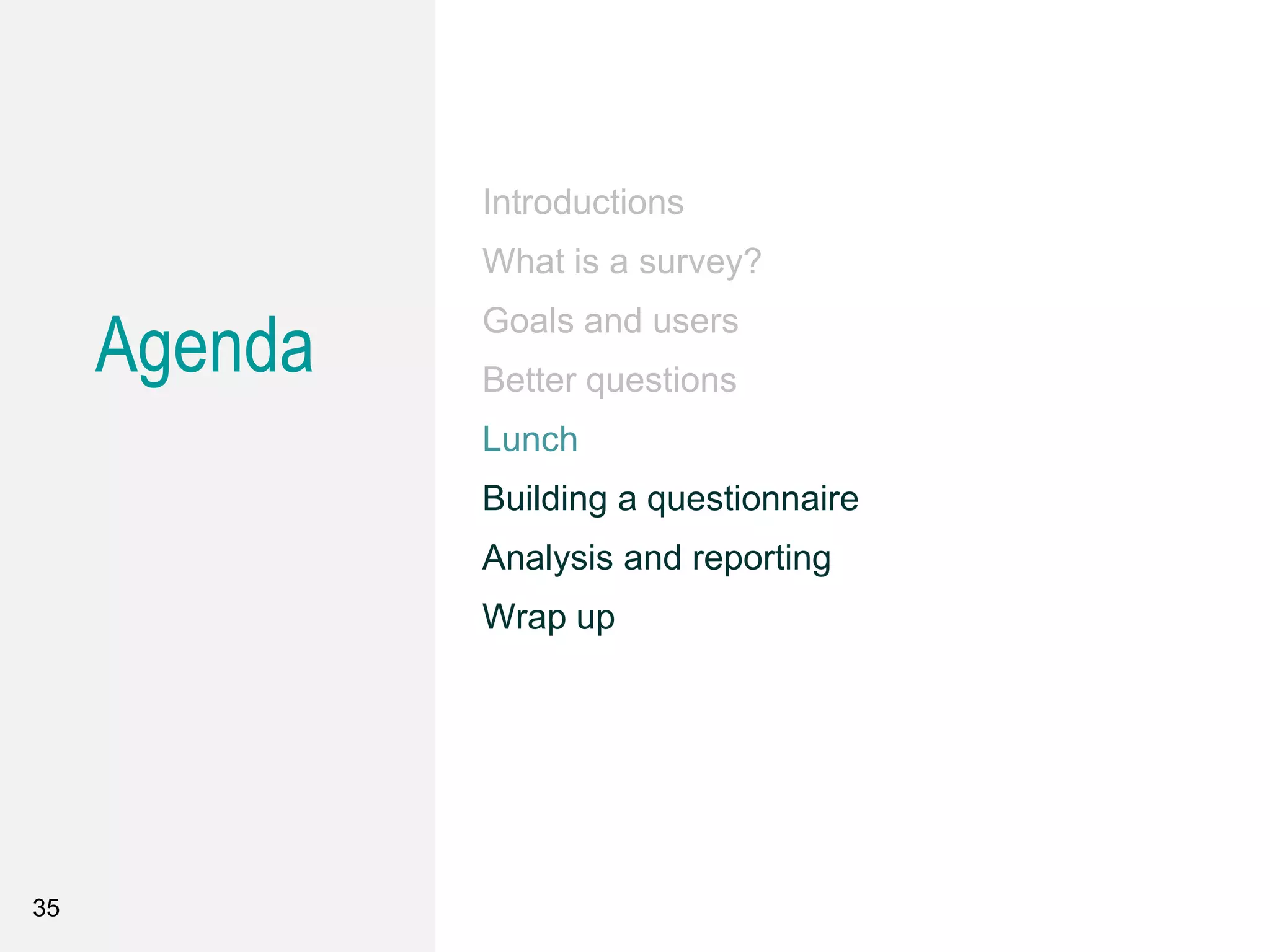 Agenda
Introductions
What is a survey?
Goals and users
Better questions
Lunch
Building a questionnaire
Analysis and reporting
Wrap up
35
 
