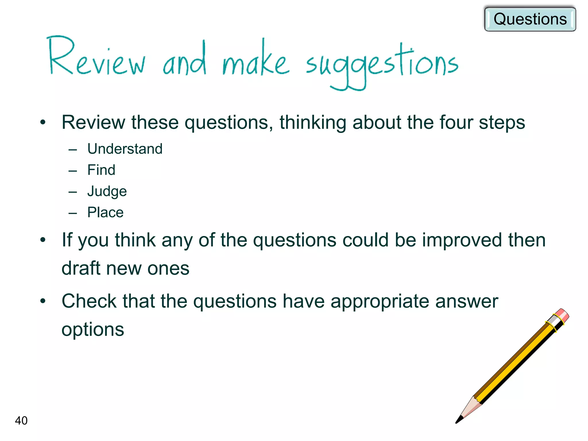 • Review these questions, thinking about the four steps
– Understand
– Find
– Judge
– Place
• If you think any of the questions could be improved then
draft new ones
• Check that the questions have appropriate answer
options
40
Questions
 