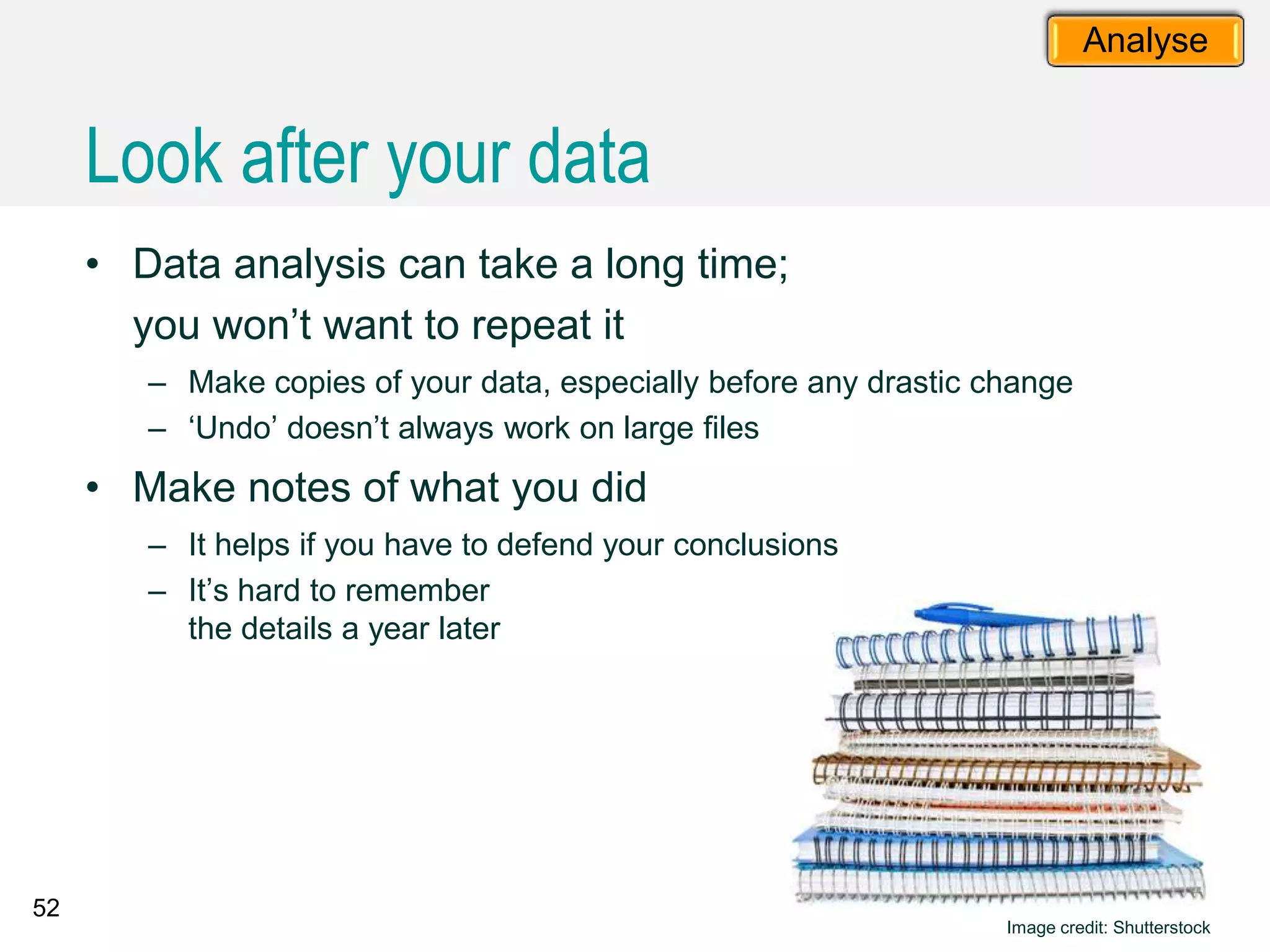 52
Analyse
• Data analysis can take a long time;
you won’t want to repeat it
– Make copies of your data, especially before any drastic change
– ‘Undo’ doesn’t always work on large files
• Make notes of what you did
– It helps if you have to defend your conclusions
– It’s hard to remember
the details a year later
Image credit: Shutterstock
Look after your data
 