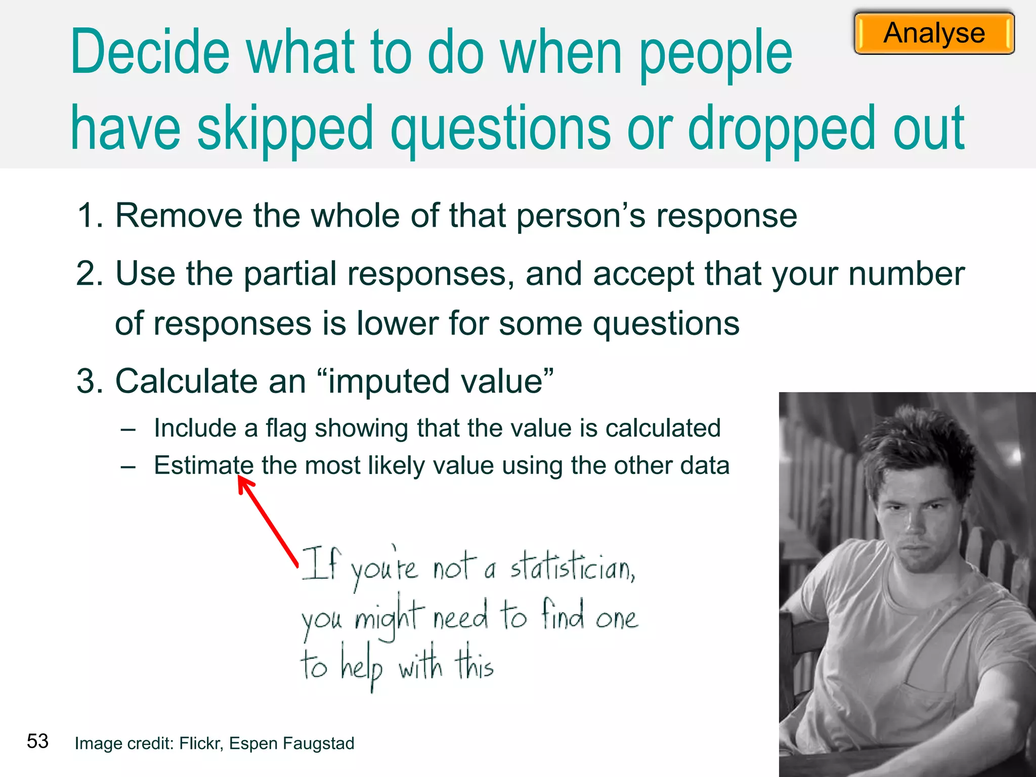 1. Remove the whole of that person’s response
2. Use the partial responses, and accept that your number
of responses is lower for some questions
3. Calculate an “imputed value”
– Include a flag showing that the value is calculated
– Estimate the most likely value using the other data
53 Image credit: Flickr, Espen Faugstad
Analyse
Decide what to do when people
have skipped questions or dropped out
 