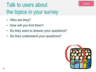 14
• Who are they?
• How will you find them?
• Do they want to answer your questions?
• Do they understand your questions?
Talk to users about
the topics in your survey
Users
 