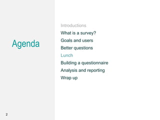 Agenda
Introductions
What is a survey?
Goals and users
Better questions
Lunch
Building a questionnaire
Analysis and reporting
Wrap up
2
 