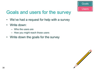 Goals and users for the survey
• We’ve had a request for help with a survey
• Write down:
– Who the users are
– How you might reach those users
• Write down the goals for the survey
38
Users
Goals
 