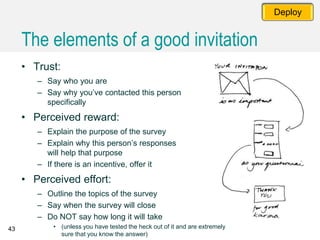 43
Deploy
• Trust:
– Say who you are
– Say why you’ve contacted this person
specifically
• Perceived reward:
– Explain the purpose of the survey
– Explain why this person’s responses
will help that purpose
– If there is an incentive, offer it
• Perceived effort:
– Outline the topics of the survey
– Say when the survey will close
– Do NOT say how long it will take
• (unless you have tested the heck out of it and are extremely
sure that you know the answer)
The elements of a good invitation
 
