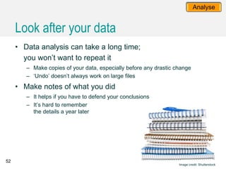 52
Analyse
• Data analysis can take a long time;
you won’t want to repeat it
– Make copies of your data, especially before any drastic change
– ‘Undo’ doesn’t always work on large files
• Make notes of what you did
– It helps if you have to defend your conclusions
– It’s hard to remember
the details a year later
Image credit: Shutterstock
Look after your data
 