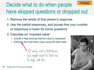 1. Remove the whole of that person’s response
2. Use the partial responses, and accept that your number
of responses is lower for some questions
3. Calculate an “imputed value”
– Include a flag showing that the value is calculated
– Estimate the most likely value using the other data
53 Image credit: Flickr, Espen Faugstad
Analyse
Decide what to do when people
have skipped questions or dropped out
 