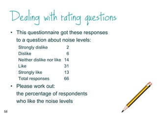 • This questionnaire got these responses
to a question about noise levels:
Strongly dislike 2
Dislike 6
Neither dislike nor like 14
Like 31
Strongly like 13
Total responses 66
• Please work out:
the percentage of respondents
who like the noise levels
58
 