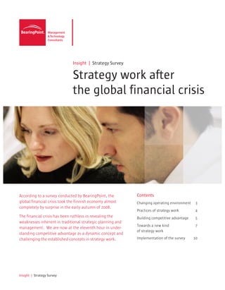 Insight | Strategy Survey

                              Strategy work after
                              the global financial crisis




According to a survey conducted by BearingPoint, the        Contents
global financial crisis took the Finnish economy almost     Changing operating environment    3
completely by surprise in the early autumn of 2008.
                                                            Practices of strategy work        4
The financial crisis has been ruthless in revealing the     Building competitive advantage    5
weaknesses inherent in traditional strategic planning and
                                                            Towards a new kind                7
management. We are now at the eleventh hour in under-
                                                            of strategy work
standing competitive advantage as a dynamic concept and
challenging the established concepts in strategy work.      Implementation of the survey     10




Insight | Strategy Survey
 