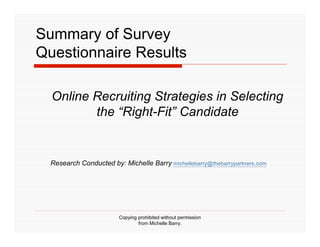 Summary of Survey
Questionnaire Results

  Online Recruiting Strategies in Selecting
         the “Right-Fit” Candidate


  Research Conducted by: Michelle Barry michellebarry@thebarrypartners.com




                        Copying prohibited without permission
                                from Michelle Barry.
 