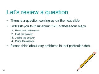 Let’s review a question
• There is a question coming up on the next slide
• I will ask you to think about ONE of these four steps
1. Read and understand
2. Find the answer
3. Judge the answer
4. Place the answer
• Please think about any problems in that particular step
12
 