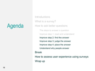 Agenda
Introductions
What is a survey?
How to ask better questions
The steps to answer a question
Improve step 1: read and understand
Improve step 2: find the answer
Improve step 3: judge the answer
Improve step 4: place the answer
Understand why people answer
Break
How to assess user experience using surveys
Wrap up
16
 