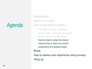 Agenda
Introductions
What is a survey?
How to ask better questions
The steps to answer a question
Improve step 1: read and understand
Improve step 2: find the answer
Improve step 3: judge the answer
Improve step 4: place the answer
Understand why people answer
Break
How to assess user experience using surveys
Wrap up
19
 