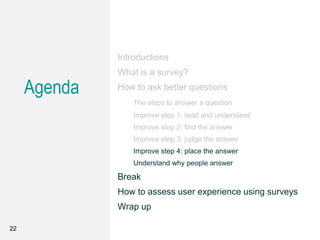 Agenda
Introductions
What is a survey?
How to ask better questions
The steps to answer a question
Improve step 1: read and understand
Improve step 2: find the answer
Improve step 3: judge the answer
Improve step 4: place the answer
Understand why people answer
Break
How to assess user experience using surveys
Wrap up
22
 