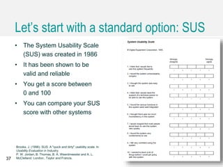 Let’s start with a standard option: SUS
• The System Usability Scale
(SUS) was created in 1986
• It has been shown to be
valid and reliable
• You get a score between
0 and 100
• You can compare your SUS
score with other systems
37
Brooke, J. (1996). SUS: A "quick and dirty" usability scale. In
Usability Evaluation in Industry.
P. W. Jordan, B. Thomas, B. A. Weerdmeester and A. L.
McClelland. London:, Taylor and Francis.
 