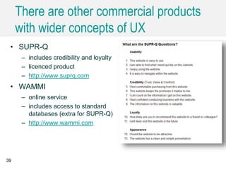 There are other commercial products
with wider concepts of UX
39
• SUPR-Q
– includes credibility and loyalty
– licenced product
– http://www.suprq.com
• WAMMI
– online service
– includes access to standard
databases (extra for SUPR-Q)
– http://www.wammi.com
 