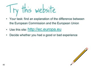 • Your task: find an explanation of the difference between
the European Commission and the European Union
• Use this site: http://ec.europa.eu
• Decide whether you had a good or bad experience
40
 