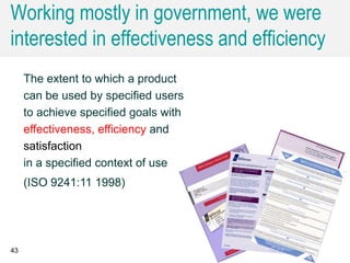 Working mostly in government, we were
interested in effectiveness and efficiency
43
The extent to which a product
can be used by specified users
to achieve specified goals with
effectiveness, efficiency and
satisfaction
in a specified context of use
(ISO 9241:11 1998)
 