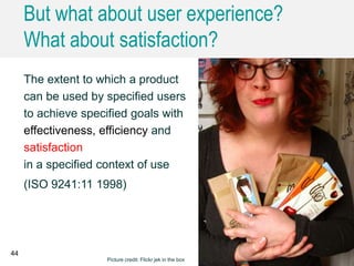 But what about user experience?
What about satisfaction?
44
The extent to which a product
can be used by specified users
to achieve specified goals with
effectiveness, efficiency and
satisfaction
in a specified context of use
(ISO 9241:11 1998)
Picture credit: Flickr jek in the box
 