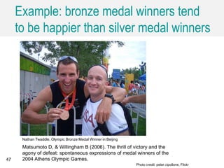 Example: bronze medal winners tend
to be happier than silver medal winners
47
Nathan Twaddle, Olympic Bronze Medal Winner in Beijing
Photo credit: peter.cipollone, Flickr
Matsumoto D, & Willingham B (2006). The thrill of victory and the
agony of defeat: spontaneous expressions of medal winners of the
2004 Athens Olympic Games.
 