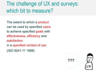 The challenge of UX and surveys:
which bit to measure?
The extent to which a product
can be used by specified users
to achieve specified goals with
effectiveness, efficiency and
satisfaction
in a specified context of use
(ISO 9241:11 1998)
???
 