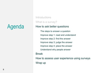 Agenda
Introductions
What is a survey?
How to ask better questions
The steps to answer a question
Improve step 1: read and understand
Improve step 2: find the answer
Improve step 3: judge the answer
Improve step 4: place the answer
Understand why people answer
Break
How to assess user experience using surveys
Wrap up
8
 