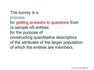 Caroline Jarrett @cjforms
The survey is a
process
for getting answers to questions from
(a sample of) entities
for the purpose of
constructing quantitative descriptors
of the attributes of the larger population
of which the entities are members.
 