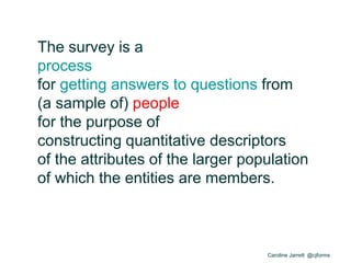 Caroline Jarrett @cjforms
The survey is a
process
for getting answers to questions from
(a sample of) people
for the purpose of
constructing quantitative descriptors
of the attributes of the larger population
of which the entities are members.
 