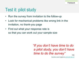 Caroline Jarrett @cjforms (CC) BY SA-4.0
Fieldwork
Test it: pilot study
• Run the survey from invitation to the follow-up
• Look for mechanical problems like wrong link in the
invitation, no thank-you page
• Find out what your response rate is
so that you can work out your sample size
“If you don’t have time to do
a pilot study, you don’t have
time to do the survey” 110
 