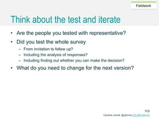 Caroline Jarrett @cjforms (CC) BY SA-4.0
Fieldwork
Think about the test and iterate
• Are the people you tested with representative?
• Did you test the whole survey
– From invitation to follow up?
– Including the analysis of responses?
– Including finding out whether you can make the decision?
• What do you need to change for the next version?
113
 