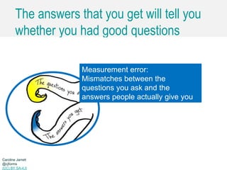 Caroline Jarrett @cjforms (CC) BY SA-4.0
The answers that you get will tell you
whether you had good questions
Caroline Jarrett
@cjforms
(CC) BY SA-4.0
Measurement error:
Mismatches between the
questions you ask and the
answers people actually give you
 