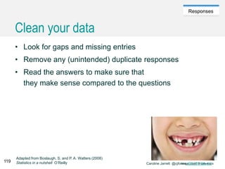 Caroline Jarrett @cjforms (CC) BY SA-4.0
Responses
Clean your data
• Look for gaps and missing entries
• Remove any (unintended) duplicate responses
• Read the answers to make sure that
they make sense compared to the questions
Adapted from Boslaugh, S. and P. A. Watters (2008)
Statistics in a nutshell O’Reilly119
 