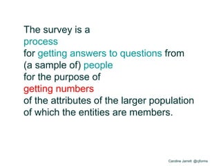 Caroline Jarrett @cjforms
The survey is a
process
for getting answers to questions from
(a sample of) people
for the purpose of
getting numbers
of the attributes of the larger population
of which the entities are members.
 