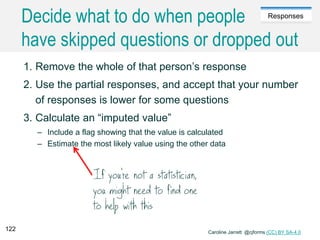 Caroline Jarrett @cjforms (CC) BY SA-4.0
Responses
Decide what to do when people
have skipped questions or dropped out
1. Remove the whole of that person’s response
2. Use the partial responses, and accept that your number
of responses is lower for some questions
3. Calculate an “imputed value”
– Include a flag showing that the value is calculated
– Estimate the most likely value using the other data
122
 