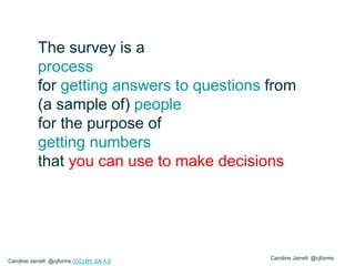 Caroline Jarrett @cjforms
The survey is a
process
for getting answers to questions from
(a sample of) people
for the purpose of
getting numbers
that you can use to make decisions
Caroline Jarrett @cjforms (CC) BY SA-4.0
 