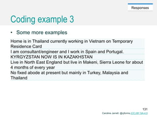 Caroline Jarrett @cjforms (CC) BY SA-4.0
Responses
Coding example 3
• Some more examples
Home is in Thailand currently working in Vietnam on Temporary
Residence Card
I am consultant/engineer and I work in Spain and Portugal.
KYRGYZSTAN NOW IS IN KAZAKHSTAN
Live in North East England but live in Makeni, Sierra Leone for about
4 months of every year
No fixed abode at present but mainly in Turkey, Malaysia and
Thailand
131
 