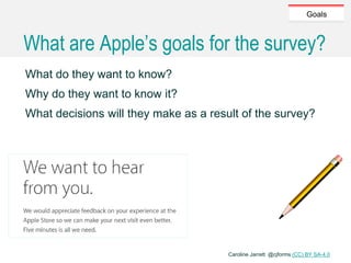 Caroline Jarrett @cjforms (CC) BY SA-4.0
Goals
What are Apple’s goals for the survey?
What do they want to know?
Why do they want to know it?
What decisions will they make as a result of the survey?
 