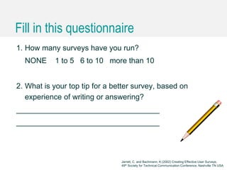 Caroline Jarrett @cjforms (CC) BY SA-4.0
Fill in this questionnaire
1. How many surveys have you run?
NONE 1 to 5 6 to 10 more than 10
2. What is your top tip for a better survey, based on
experience of writing or answering?
__________________________________
__________________________________
Jarrett, C. and Bachmann, K (2002) Creating Effective User Surveys,
49th Society for Technical Communication Conference, Nashville TN USA
 