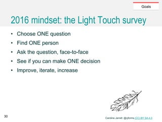 Caroline Jarrett @cjforms (CC) BY SA-4.0
Goals
2016 mindset: the Light Touch survey
• Choose ONE question
• Find ONE person
• Ask the question, face-to-face
• See if you can make ONE decision
• Improve, iterate, increase
30
 