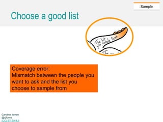 Caroline Jarrett @cjforms (CC) BY SA-4.0
Sample
Choose a good list
Coverage error:
Mismatch between the people you
want to ask and the list you
choose to sample from
Caroline Jarrett
@cjforms
(CC) BY SA-4.0
 
