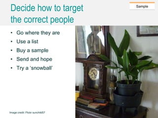 Caroline Jarrett @cjforms (CC) BY SA-4.0
Sample
Decide how to target
the correct people
• Go where they are
• Use a list
• Buy a sample
• Send and hope
• Try a ‘snowball’
Image credit: Flickr sunchild57
43
 