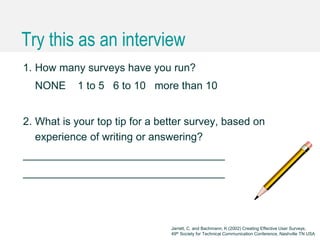 Caroline Jarrett @cjforms (CC) BY SA-4.0
Try this as an interview
1. How many surveys have you run?
NONE 1 to 5 6 to 10 more than 10
2. What is your top tip for a better survey, based on
experience of writing or answering?
__________________________________
__________________________________
Jarrett, C. and Bachmann, K (2002) Creating Effective User Surveys,
49th Society for Technical Communication Conference, Nashville TN USA
 