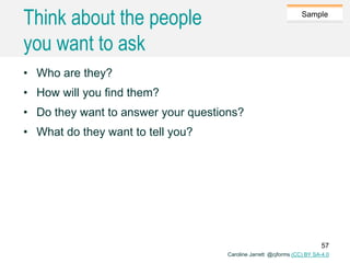 Caroline Jarrett @cjforms (CC) BY SA-4.0
Sample
Think about the people
you want to ask
• Who are they?
• How will you find them?
• Do they want to answer your questions?
• What do they want to tell you?
57
 
