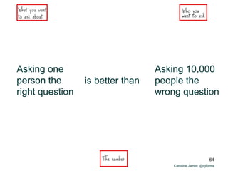 Caroline Jarrett @cjforms
Asking one
person the
right question
is better than
Asking 10,000
people the
wrong question
64
 