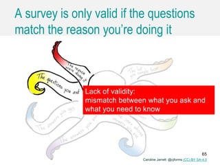 Caroline Jarrett @cjforms (CC) BY SA-4.0
A survey is only valid if the questions
match the reason you’re doing it
Lack of validity:
mismatch between what you ask and
what you need to know
Caroline Jarrett @cjforms (CC) BY SA-4.0
65
 
