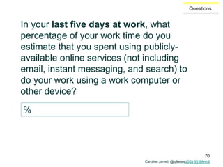 Caroline Jarrett @cjforms
Questions
In your last five days at work, what
percentage of your work time do you
estimate that you spent using publicly-
available online services (not including
email, instant messaging, and search) to
do your work using a work computer or
other device?
%
Caroline Jarrett @cjforms (CC) BY SA-4.0
70
 