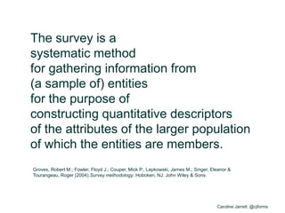 Caroline Jarrett @cjforms
The survey is a
systematic method
for gathering information from
(a sample of) entities
for the purpose of
constructing quantitative descriptors
of the attributes of the larger population
of which the entities are members.
Groves, Robert M.; Fowler, Floyd J.; Couper, Mick P.; Lepkowski, James M.; Singer, Eleanor &
Tourangeau, Roger (2004).Survey methodology. Hoboken, NJ: John Wiley & Sons.
 