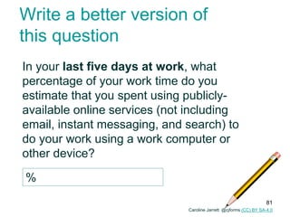Write a better version of
this question
In your last five days at work, what
percentage of your work time do you
estimate that you spent using publicly-
available online services (not including
email, instant messaging, and search) to
do your work using a work computer or
other device?
%
Caroline Jarrett @cjforms (CC) BY SA-4.0
81
 